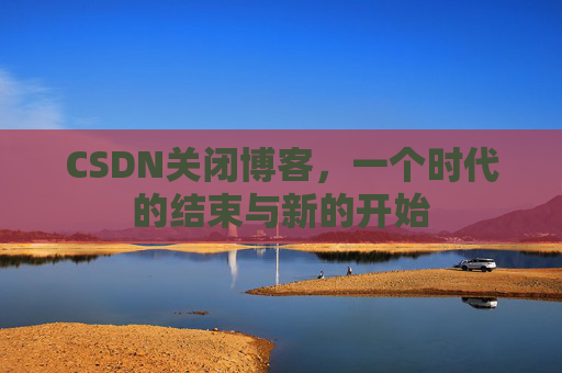 CSDN关闭博客，一个时代的结束与新的开始